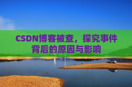 CSDN博客被查，探究事件背后的原因与影响